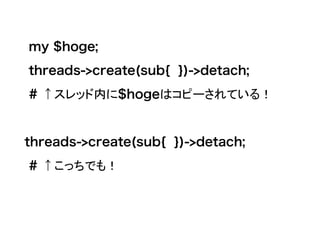 my $hoge;
threads->create(sub{ })->detach;
# ↑スレッド内に$hogeはコピーされている！
threads->create(sub{ })->detach;
# ↑こっちでも！
 