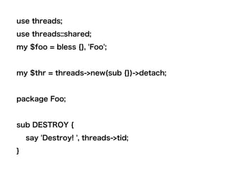 use threads;
use threads::shared;
my $foo = bless {}, 'Foo';
my $thr = threads->new(sub {})->detach;
package Foo;
sub DESTROY {
say 'Destroy! ', threads->tid;
}
 