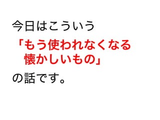 今日はこういう
「もう使われなくなる
　懐かしいもの」
の話です。
 