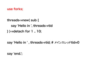 use forks;
threads->new( sub {
say 'Hello in ', threads->tid
} )->detach for 1 .. 10;
say 'Hello in ' , threads->tid; # メインスレッドtid=0
say 'end.';
 