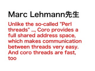 Marc Lehmann先生
Unlike the so-called "Perl
threads" ..., Coro provides a
full shared address space,
which makes communication
between threads very easy.
And coro threads are fast,
too
 