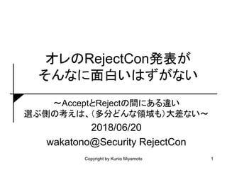 オレのRejectCon発表が
そんなに面白いはずがない
～AcceptとRejectの間にある違い
選ぶ側の考えは、（多分どんな領域も）大差ない～
2018/06/20
wakatono@Security RejectCon
1Copyright by Kunio Miyamoto
 