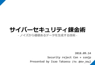 2018.09.14
Security reject Con + ssmjp
Presented by Isao Takaesu (TW: @bbr_bbq)
サイバーセキュリティ錬金術
- ノイズから価値あるデータを生成する技術 -
 