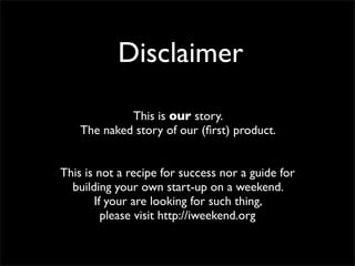 Disclaimer
This is our story.
The naked story of our (first) product.
This is not a recipe for success nor a guide for
building your own start-up on a weekend.
If your are looking for such thing,
please visit http://iweekend.org
 