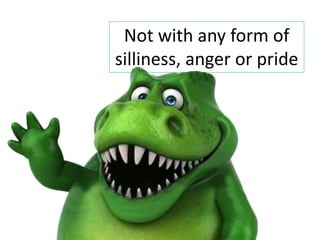 Not with any form of
silliness, anger or pride
 