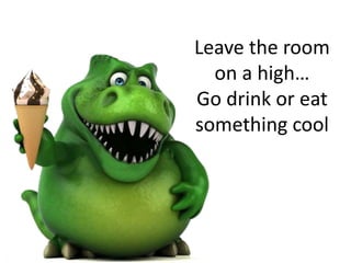 Leave the room
on a high…
Go drink or eat
something cool
 