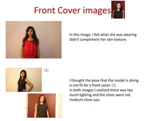 Front Cover imagesIn this image, I felt what she was wearing didn't compliment her skin texture.(1)I thought the pose that the model is doing is not fit for a front cover. (1)In both images I realised there was too much lighting and the shots were not medium close-ups.