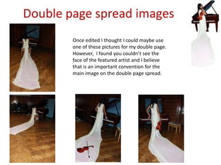 Double page spread imagesOnce edited I thought I could maybe use one of these pictures for my double page. However,  I found you couldn’t see the face of the featured artist and I believe that is an important convention for the main image on the double page spread.