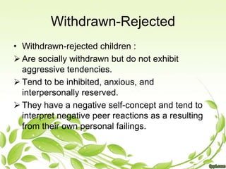 Withdrawn-Rejected
• Withdrawn-rejected children :
 Are socially withdrawn but do not exhibit
  aggressive tendencies.
 Tend to be inhibited, anxious, and
  interpersonally reserved.
 They have a negative self-concept and tend to
  interpret negative peer reactions as a resulting
  from their own personal failings.
 