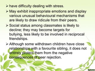  have difficulty dealing with stress.
 May exhibit inappropriate emotions and display
  various unusual behavioural mechanisms that
  are likely to draw ridicule from their peers.
 Social status among classmates is likely to
  decline; they may become targets for
  bullying, less likely to be involved in reciprocal
  friendships.
 Although some withdrawn children have close
  relationships with a favourite sibling, it does not
  entirely protect them from the negative
  consequences of peer rejection.
 