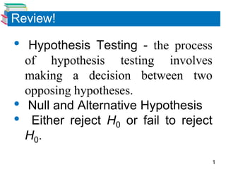 1
Review!
• Hypothesis Testing - the process
of hypothesis testing involves
making a decision between two
opposing hypotheses.
• Null and Alternative Hypothesis
• Either reject H0 or fail to reject
H0.
 