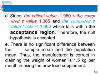 14
d. Since, the critical value -1.960 < the 𝑐𝑜𝑚𝑝
𝑢𝑡𝑒𝑑 z value 1.365 and the 𝑐𝑜𝑚𝑝𝑢𝑡𝑒𝑑 z
value 1.365 < 1.960 which falls within the
acceptance region. Therefore, the null
hypothesis is accepted.
e. There is no significant difference between
the sample mean and the population
mean. Thus, the manufacturer is correct in
claiming the weight of women is 1.5 kg per
month in using the new food supplement.
 