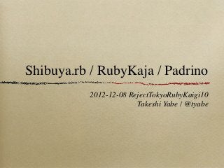 Shibuya.rb / RubyKaja / Padrino
          2012-12-08 RejectTokyoRubyKaigi10
                       Takeshi Yabe / @tyabe
 