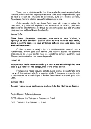 Vejam que a rejeição ao Senhor é encarada de maneira natural pelos
homens; não existe uma explicação racional para esse comportamento, que
os leva a seguir as imagens de esculturas, culto aos mortos, zodíaco,
filosofias de homens e todas as parafernálias da nova era.
Outra grande citação de Jesus Cristo que não podemos deixar de
mencionar, é quando ele expressou um sentimento de tristeza, pelo povo
abandonar os ensinamentos de Deus e perseguir aqueles que são enviados
para anunciar as Boas Novas de salvação.
Lucas 13:34
Disse Jesus: Jerusalém, Jerusalém, que mata os seus profetas e
apedreja os seus enviados, quantas vezes eu quis reunir os seus filhos,
como a galinha reúne os seus pintinhos debaixo das suas asas, mas
vocês não quiseram.
O Senhor sempre desejou ter um relacionamento pessoal com a
humanidade, motivo pelo qual firmou uma Aliança através do sacrifício
propiciatório de Jesus Cristo; mas, os pecadores sempre quebram essa
Aliança, preferindo viver nas trevas do pecado.
João 3:16
Porque Deus tanto amou o mundo que deus o seu Filho Unigênito, para
todo o que Nele crer não pereça, mas tenha a vida eterna.
Finalizando o nosso pequeno estudo, quero chamar a sua atenção para
que você desperte em relação a sua eternidade. É tempo de arrependimento
e restauração, de maneira que o Senhor Deus deseja o melhor para com
você.
Salmos 126:5
Senhor, restaura-nos, assim como enche o leito dos ribeiros no deserto.
Pastor Robson Colaço de Lucena
OTPB - Ordem dos Teólogos e Pastores do Brasil
CPB - Conselho dos Pastores do Brasil
 