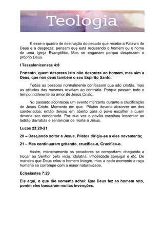 É esse o quadro de destruição do pecado que recebe a Palavra de
Deus e a despreza; pensam que está recusando o homem ou o nome
de uma Igreja Evangélica. Mas se enganam porque desprezam o
próprio Deus.
I Tessalonicenses 4:8
Portanto, quem despreza isto não despreza ao homem, mas sim a
Deus, que nos deus também o seu Espírito Santo.
Todas as pessoas normalmente confessam que são cristãs, mas
as atitudes das mesmas revelam ao contrário. Porque passam todo o
tempo indiferente ao amor de Jesus Cristo.
No passado aconteceu um evento marcante durante a crucificação
de Jesus Cristo. Momento em que Pilatos deveria absorver um dos
condenados; então deixou em aberto para o povo escolher a quem
deveria ser condenado. Por sua vez o povão escolheu inocentar ao
ladrão Barrabás e sentenciar de morte a Jesus.
Lucas 23:20-21
20 – Desejando soltar a Jesus, Pilatos dirigiu-se a eles novamente;
21 – Mas continuaram gritando, crucifica-o, Crucifica-o.
Assim, rotineiramente os pecadores se comportam; chegando a
trocar ao Senhor pelo vício, idolatria, infidelidade conjugal e etc. De
maneira que Deus criou o homem íntegro, mas a cada momento a raça
humana se corrompe com a maior naturalidade.
Eclesiastes 7:29
Eis aqui, o que tão somente achei: Que Deus fez ao homem reto,
porém eles buscaram muitas invenções.
 