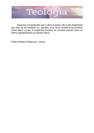 Devemos compreender que a alma humana não é pós-modernista
que tem de se atualizar no pecado; mas deve conservar-se primitiva
como Deus a criou. A existência humana no universo sempre será um
eterno agradecimento ao Senhor Deus.
Pastor Robson Colaço de Lucena
 