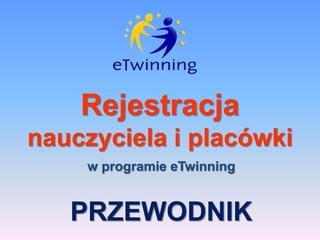 Rejestracja
nauczyciela i placówki
w programie eTwinning
PRZEWODNIK
 