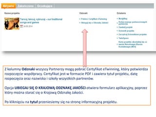 Na koniec zaznacz, czy projekt opiera się na którymś
z gotowych zestawów projektów eTwinning, potem
obejrzyj wpis klikając w PODGLĄD
SPODZIEWANE REZULTATY
Tutaj zaznacz, czy planujesz jakiś produkt końcowy
w postacie publicznej TwinSpace lub innych
materiałów. Możesz też spodziewać się poprawy w
obszarze szkolnej praktyki lub zdobycia nowej
wiedzy.
POSTĘP DZIAŁAŃ
Napisz, w jaki sposób zamierzasz pracować
ze szkołami partnerskimi oraz kto jest za co
odpowiedzialny. Przedstaw ogólnie kalendarz
działań, określ, jak często będziesz pracować
ze swoim partnerem; napisz, w jaki sposób
zamierzasz zaangażować swoich uczniów i czy
zamierzasz podzielić ich na zespoły składające się z
przedstawicieli różnych szkół; zamieść inne istotne
informacje.
 