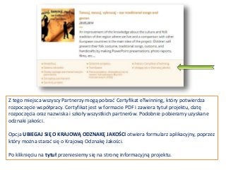 Z tego miejsca wszyscy Partnerzy mogą pobrać Certyfikat eTwinning, który potwierdza
rozpoczęcie współpracy. Certyfikat jest w formacie PDF i zawiera tytuł projektu, datę
rozpoczęcia oraz nazwiska i szkoły wszystkich partnerów. Podobnie pobieramy uzyskane
odznaki jakości.
Opcja UBIEGAJ SIĘ O KRAJOWĄ ODZNAKĘ JAKOŚCI otwiera formularz aplikacyjny, poprzez
który można starać się o Krajową Odznakę Jakości.
Po kliknięciu na tytuł przeniesiemy się na stronę informacyjną projektu.
 