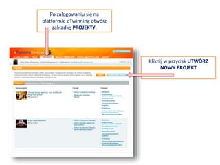 PROJEKTY
Na platformie eTwinning Live jest
zakładka PROJEKTY. Zawiera ona listę
projektów:
• Aktywnych
• Zamkniętych
• Oczekujących (na akceptację
drugiego założyciela projektu lub
biura kontaktowego NSS)
• Nowych (ostatnio założonych przez
wszystkich eTwinnerów)
W tej sekcji możesz tworzyć nowe
projekty lub zarządzać już istniejącymi
(dodając, na przykład, nowych
członków, ubiegając się o odznakę
jakości, zajmując się karta projektu,
itp.).
 