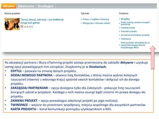 PROPONOWANE NARZĘDZIA
Wybierz narzędzia, których planujesz
używać podczas realizacji swojego
projektu. Po uzyskaniu akceptacji,
możesz w każdej chwili aktualizować te
informacje. Pamiętaj, że TwinSpace,
platforma robocza dostępna dla
wszystkich zarejestrowanych projektów,
oferuje większość narzędzi, z których
być może będziesz chciał korzystać, w
tym: blog, forum, wiki, publikowanie
stron www, archiwa plików i czat.
CELE
Bądź konkretny, zwłaszcza jeśli chodzi o
kompetencje i umiejętności, które twoi
uczniowie mają nabyć podczas realizacji
tego projektu.
 