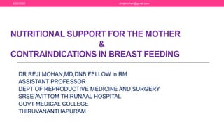 NUTRITIONAL SUPPORT FOR THE MOTHER
&
CONTRAINDICATIONS IN BREAST FEEDING
DR REJI MOHAN,MD,DNB,FELLOW in RM
ASSISTANT PROFESSOR
DEPT OF REPRODUCTIVE MEDICINE AND SURGERY
SREE AVITTOM THIRUNAAL HOSPITAL
GOVT MEDICAL COLLEGE
THIRUVANANTHAPURAM
6/20/2020 drrejimohan@gmail.com
 