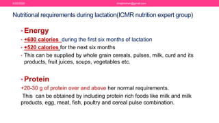 • Energy
• +600 calories during the first six months of lactation
• +520 calories for the next six months
• This can be supplied by whole grain cereals, pulses, milk, curd and its
products, fruit juices, soups, vegetables etc.
• Protein
+20-30 g of protein over and above her normal requirements.
This can be obtained by including protein rich foods like milk and milk
products, egg, meat, fish, poultry and cereal pulse combination.
Nutritional requirements during lactation(ICMR nutrition expert group)
6/20/2020 drrejimohan@gmail.com
 