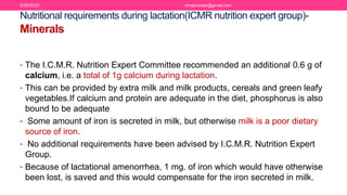 Nutritional requirements during lactation(ICMR nutrition expert group)-
Minerals
• The I.C.M.R. Nutrition Expert Committee recommended an additional 0.6 g of
calcium, i.e. a total of 1g calcium during lactation.
• This can be provided by extra milk and milk products, cereals and green leafy
vegetables.If calcium and protein are adequate in the diet, phosphorus is also
bound to be adequate
• Some amount of iron is secreted in milk, but otherwise milk is a poor dietary
source of iron.
• No additional requirements have been advised by I.C.M.R. Nutrition Expert
Group.
• Because of lactational amenorrhea, 1 mg. of iron which would have otherwise
been lost, is saved and this would compensate for the iron secreted in milk.
6/20/2020 drrejimohan@gmail.com
 