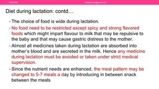 • The choice of food is wide during lactation.
• No food need to be restricted except spicy and strong flavored
foods which might impart flavour to milk that may be repulsive to
the baby and that may cause gastric distress to the mother.
• Almost all medicines taken during lactation are absorbed into
mother’s blood and are secreted in the milk. Hence any medicine
during lactation must be avoided or taken under strict medical
supervision.
• Since the nutrient needs are enhanced, the meal pattern may be
changed to 5-7 meals a day by introducing in between snack
between the meals
Diet during lactation: contd…
6/20/2020 drrejimohan@gmail.com
 