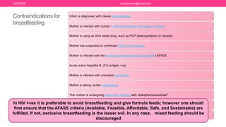 Contraindications for
breastfeeding
Infant is diagnosed with classic galactosemia
Mother is infected with human T-cell lymphotropic virus type I or type II
Mother is using an illicit street drug, such as PCP (phencyclidine) or cocaine
Mother has suspected or confirmed Ebola virus disease
Mother is infected with the human immunodeficiency virus (HIV)-AFASS
Acute active hepatitis B (if E antigen +ve)
Mother is infected with untreated brucellosis
Mother is taking certain medications
The mother is undergoing diagnostic imaging with radiopharmaceuticals2
Mother has an active herpes simplex virus (HSV) infection with lesions present on the breast
(Note: Mothers can breastfeed directly from the unaffected breast if lesions on the affected breast are
covered completely to avoid transmission)
In HIV +ves it is preferable to avoid breastfeeding and give formula feeds; however one should
first ensure that the AFASS criteria (Available, Feasible, Affordable, Safe, and Sustainable) are
fulfilled. If not, exclusive breastfeeding is the lesser evil. In any case, mixed feeding should be
discouraged
6/20/2020 drrejimohan@gmail.com
 