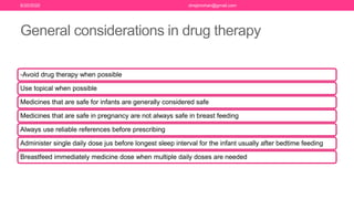 General considerations in drug therapy
-Avoid drug therapy when possible
Use topical when possible
Medicines that are safe for infants are generally considered safe
Medicines that are safe in pregnancy are not always safe in breast feeding
Always use reliable references before prescribing
Administer single daily dose jus before longest sleep interval for the infant usually after bedtime feeding
Breastfeed immediately medicine dose when multiple daily doses are needed
6/20/2020 drrejimohan@gmail.com
 