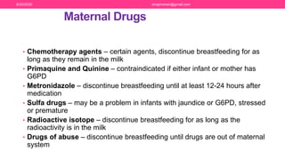 Maternal Drugs
• Chemotherapy agents – certain agents, discontinue breastfeeding for as
long as they remain in the milk
• Primaquine and Quinine – contraindicated if either infant or mother has
G6PD
• Metronidazole – discontinue breastfeeding until at least 12-24 hours after
medication
• Sulfa drugs – may be a problem in infants with jaundice or G6PD, stressed
or premature
• Radioactive isotope – discontinue breastfeeding for as long as the
radioactivity is in the milk
• Drugs of abuse – discontinue breastfeeding until drugs are out of maternal
system
6/20/2020 drrejimohan@gmail.com
 
