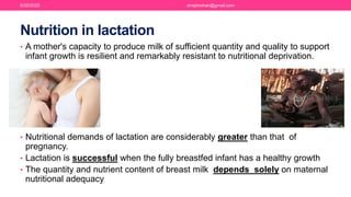 Nutrition in lactation
• A mother's capacity to produce milk of sufficient quantity and quality to support
infant growth is resilient and remarkably resistant to nutritional deprivation.
• Nutritional demands of lactation are considerably greater than that of
pregnancy.
• Lactation is successful when the fully breastfed infant has a healthy growth
• The quantity and nutrient content of breast milk depends solely on maternal
nutritional adequacy
6/20/2020 drrejimohan@gmail.com
 