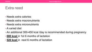 Extra need
• Needs extra calories
• Needs extra macronutrients
• Needs extra micronutrients
• A varied diet
• An additional 300-450 kcal /day is recommended during pregnancy
• 600 kcal in 1st 6 months of lactation
• 520 kcal in next 6 months of lactation
6/20/2020 drrejimohan@gmail.com
 