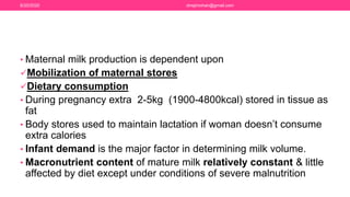 • Maternal milk production is dependent upon
Mobilization of maternal stores
Dietary consumption
• During pregnancy extra 2-5kg (1900-4800kcal) stored in tissue as
fat
• Body stores used to maintain lactation if woman doesn’t consume
extra calories
• Infant demand is the major factor in determining milk volume.
• Macronutrient content of mature milk relatively constant & little
affected by diet except under conditions of severe malnutrition
6/20/2020 drrejimohan@gmail.com
 