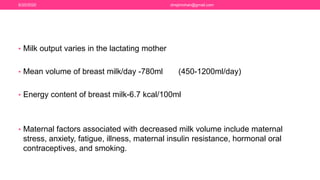 • Milk output varies in the lactating mother
• Mean volume of breast milk/day -780ml (450-1200ml/day)
• Energy content of breast milk-6.7 kcal/100ml
• Maternal factors associated with decreased milk volume include maternal
stress, anxiety, fatigue, illness, maternal insulin resistance, hormonal oral
contraceptives, and smoking.
6/20/2020 drrejimohan@gmail.com
 