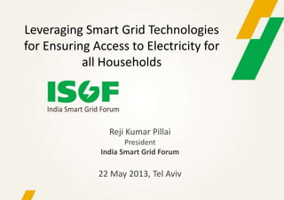 Reji Kumar Pillai
President
India Smart Grid Forum
22 May 2013, Tel Aviv
Leveraging Smart Grid Technologies
for Ensuring Access to Electricity for
all Households
 