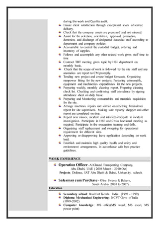 during the work and Quality audit.
Ensure client satisfaction through exceptional levels of service
delivery.
Check that the company assets are preserved and not misused.
Assist for the selection, orientation, appraisal, promotion,
demotion, and discharge of designated custodial staff according to
department and company policies
Accountable to control the custodial budget, ordering and
inventory of supplies.
Follows and accomplish any other related work given staff time to
time
Contract TBT meeting given topic by HSE department on
monthly basic.
Check that the scope of work is followed by the site staff and any
anomalies are report to CM promptly.
Tending new project and create budget forecasts. Organizing
manpower fitting for the new projects. Preparing consumable,
equipment and machineries expenditures for the new projects.
Preparing weekly, monthly cleaning report. Preparing cleaning
check list. Checking and confirming staff attendance by signing
attendance sheet on daily basic.
Preparing and Monitoring consumables and materials requisition
for the site.
Arrange machines repairs and service on receiving breakdown
report for site supervisors. Making sure mystery shopper and other
report are completed on time.
Report near misses, incident and initiate/participate in incident
investigation. Participate in HSE and Cross functional meeting as
required. Participate in fire evacuation training and drills.
Organizing staff replacement and swapping for operational
requirement for different sites.
Approving or disapproving leave application depending on work
load.
Establish and maintain high quality health and safety and
environment arrangements, in accordance with best practice
guidelines.
WORK EXPERIENCE
Operation Officer- Al Ghazal Transporting Company,
Abu Dhabi, UAE ( 2008 March - 2010 Oct)
Projects: Defense, IAT Abu Dhabi & Dubai, University, schools
Salesmancum Purchase - Olive Sweets & Bakery,
Saudi Arabia (2005 to 2007)
Education
Secondary school: Board of Kerala. India. (1998 - 1999)
Diploma Mechanical Engineering: NCVT Govt: of India
(1999-2002)
Computer knowledge: MS office(MS word, MS excel, MS
power point)
 