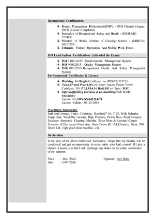 International Certifications
Project Management Professionals(PMP) - IIPM Chennai (August
2015) (Course Completed)
Institution of Occupational Safety and Health - (IOSH-MS-
273483)
Member of British Institute of Cleaning Science - (MBICSc-
30017287)
Urbanize- Trainer, Operations And Mobile Work Force.
ISO Lead Auditor Certifications (Attended the Exam)
ISO 14001:2015 –Environmental Management System
ISO 9001:2015 – Quality Management System
ISO18001:2015-Occupational Health And Safety Management
System
Environmental Certificates & License
Working At Height-Certificate no: RIIS/TR/155713
Nano SP and Peco Lift Low Level Access Power Tower
Certificate SN: PT.13.04.14 Raid.01Cert Type: FOC
Safe Scaffolding Erection & Dismantling(Safe World
Specialists)
License No:SWS-SS-041214-74
License Validity: 03-12-2016
Machinery Knowledge
Raid on(Commac, Hako, Columbus, Karcher)T-16, T-20, Walk behinder,
Single disk, Wet&Dry vacuum, High Pressure, Power Boss, Road Sweeper,
Escalator Automatic Cleaning Machine (Rose More & Karcher) Carpet
Extractor & Dry carpet Extraction, Sixes Boom lift 15&12meters, Genic Z40
Boom Lift, High pool clean machine, ext.
Declaration
In the view of the above mentioned particulars; I hope that my biodata will be
considered and get an opportunity to serve under your kind control. If I give a
chance, I assure you that I will discharge my duties to the entire satisfaction
of my superior.
Place : Abu Dhabi Signature: Reji Baby
Date : 15/07/2016
 