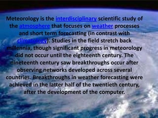 Meteorology is the interdisciplinary scientific study of the atmosphere that focuses on weather processes and short term forecasting (in contrast with climatology). Studies in the field stretch back millennia, though significant progress in meteorology did not occur until the eighteenth century. The nineteenth century saw breakthroughs occur after observing networks developed across several countries. Breakthroughs in weather forecasting were achieved in the latter half of the twentieth century, after the development of the computer. 