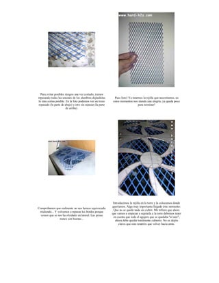 Para evitar posibles riesgos una vez cortado, iremos
repasando todas las uniones de los alambres dejándolas         Pues listo! Ya tenemos la rejilla que necesitamos, en
lo más cortas posible. En la foto podemos ver un trozo        estos momentos nos inunda una alegría, ya queda poco
 repasado (la parte de abajo) y otro sin repasar (la parte                        para terminar!
                        de arriba).




                                                              Introducimos la rejilla en la torre y la colocamos donde
                                                             queríamos. Algo muy importante llegado éste momento:
Comprobamos que realmente no nos hemos equivocado
                                                               Que no se quede nada sin cubrir. Me refiero que ahora
 midiendo... Y volvemos a repasar los bordes porque
                                                             que vamos a empezar a sujetarla a la torre debemos tener
  vemos que se nos ha olvidado un lateral. Las prisas
                                                              en cuenta que todo el agujero que se quedaba "al aire",
                nunca son buenas...
                                                                ahora debe quedar totalmente cubierto. No os dejéis
                                                                   claros que sino tendréis que volver hacia atrás.
 