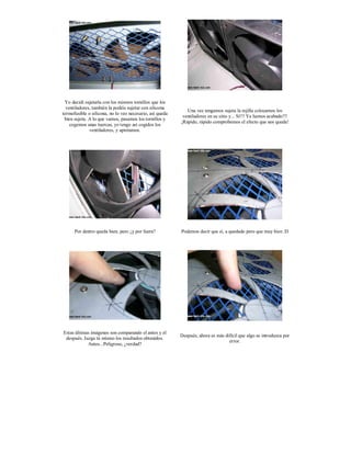 Yo decidí sujetarla con los mismos tornillos que los
  ventiladores, también la podéis sujetar con silicona
                                                             Una vez tengamos sujeta la rejilla colocamos los
termofusible o silicona, no lo veo necesario, así queda
                                                           ventiladores en su sitio y... Sí!!! Ya hemos acabado!!!
 bien sujeta. A lo que vamos, pasamos los tornillos y
                                                          ¡Rápido, rápido comprobemos el efecto que nos queda!
    cogemos unas tuercas, yo tengo así cogidos los
              ventiladores, y apretamos.




      Por dentro queda bien, pero ¿y por fuera?           Podemos decir que sí, a quedado pero que muy bien :D




Estas últimas imágenes son comparando el antes y el
                                                          Después, ahora es más difícil que algo se introduzca por
 después. Juzga tú mismo los resultados obtenidos.
                                                                                  error.
            Antes...Peligroso, ¿verdad?
 