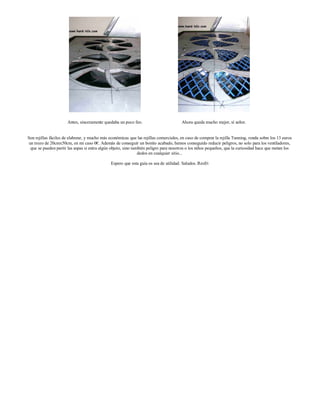 Antes, sinceramente quedaba un poco feo.                         Ahora queda mucho mejor, sí señor.


Son rejillas fáciles de elaborar, y mucho más económicas que las rejillas comerciales, en caso de comprar la rejilla Tunning, ronda sobre los 13 euros
 un trozo de 20cmx50cm, en mi caso 0€. Además de conseguir un bonito acabado, hemos conseguido reducir peligros, no solo para los ventiladores,
  que se pueden partir las aspas si entra algún objeto, sino también peligro para nosotros o los niños pequeños, que la curiosidad hace que metan los
                                                                dedos en cualquier sitio...

                                               Espero que esta guía os sea de utilidad. Saludos. Resfri
 