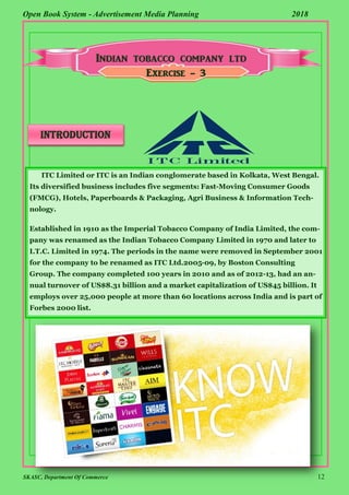 SKASC, Department Of Commerce 12
Open Book System - Advertisement Media Planning 2018
Exercise - 3
INTRODUCTION
ITC Limited or ITC is an Indian conglomerate based in Kolkata, West Bengal.
Its diversified business includes five segments: Fast-Moving Consumer Goods
(FMCG), Hotels, Paperboards & Packaging, Agri Business & Information Tech-
nology.
Established in 1910 as the Imperial Tobacco Company of India Limited, the com-
pany was renamed as the Indian Tobacco Company Limited in 1970 and later to
I.T.C. Limited in 1974. The periods in the name were removed in September 2001
for the company to be renamed as ITC Ltd.2005-09, by Boston Consulting
Group. The company completed 100 years in 2010 and as of 2012-13, had an an-
nual turnover of US$8.31 billion and a market capitalization of US$45 billion. It
employs over 25,000 people at more than 60 locations across India and is part of
Forbes 2000 list.
 