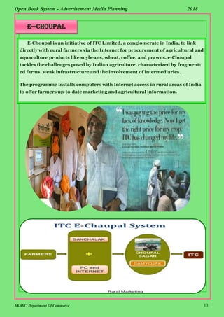 SKASC, Department Of Commerce 13
Open Book System - Advertisement Media Planning 2018
E—choupal
E-Choupal is an initiative of ITC Limited, a conglomerate in India, to link
directly with rural farmers via the Internet for procurement of agricultural and
aquaculture products like soybeans, wheat, coffee, and prawns. e-Choupal
tackles the challenges posed by Indian agriculture, characterized by fragment-
ed farms, weak infrastructure and the involvement of intermediaries.
The programme installs computers with Internet access in rural areas of India
to offer farmers up-to-date marketing and agricultural information.
 