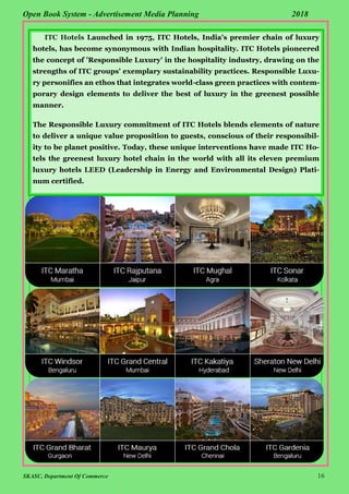 SKASC, Department Of Commerce 16
Open Book System - Advertisement Media Planning 2018
ITC Hotels Launched in 1975, ITC Hotels, India's premier chain of luxury
hotels, has become synonymous with Indian hospitality. ITC Hotels pioneered
the concept of 'Responsible Luxury' in the hospitality industry, drawing on the
strengths of ITC groups' exemplary sustainability practices. Responsible Luxu-
ry personifies an ethos that integrates world-class green practices with contem-
porary design elements to deliver the best of luxury in the greenest possible
manner.
The Responsible Luxury commitment of ITC Hotels blends elements of nature
to deliver a unique value proposition to guests, conscious of their responsibil-
ity to be planet positive. Today, these unique interventions have made ITC Ho-
tels the greenest luxury hotel chain in the world with all its eleven premium
luxury hotels LEED (Leadership in Energy and Environmental Design) Plati-
num certified.
 