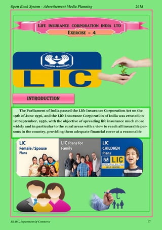 SKASC, Department Of Commerce 17
Open Book System - Advertisement Media Planning 2018
Exercise - 4
introduction
The Parliament of India passed the Life Insurance Corporation Act on the
19th of June 1956, and the Life Insurance Corporation of India was created on
1st September, 1956, with the objective of spreading life insurance much more
widely and in particular to the rural areas with a view to reach all insurable per-
sons in the country, providing them adequate financial cover at a reasonable
 