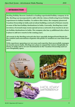 SKASC, Department Of Commerce 22
Open Book System - Advertisement Media Planning 2018
Sterling Holiday Resorts Limited is a leading experiential holiday company in In-
dia. Sterling was incorporated in 1986 with the vision of delivering Great Holiday
experiences to Indian Families. To achieve this vision, the company pioneered
Vacation Ownership in India and set about building a network of leisure resorts
at some of the best holiday destinations in India. Currently, Sterling has a total
inventory of around 2039 rooms spread across a network of 29 resorts in 26 sce-
nic holiday destinations in India. The company also has 15 additional sites where
it plans to add new resorts in the coming years.
All resorts in the Sterling network also have specially designed hotel blocks for
the comfort and convenience of guests who prefer to vacation as a one-time hotel
guest.
With experience spanning over 30 years and expertise that successfully manages
29 resorts across India, Sterling now plans to expand the Leisure Hospitality in-
dustry in India and to set new benchmarks in the Vacation Ownership and Lei-
sure Hospitality space.
introduction
 