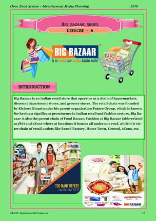 SKASC, Department Of Commerce 25
Open Book System - Advertisement Media Planning 2018
Exercise - 6
introduction
Big Bazaar is an Indian retail store that operates as a chain of hypermarkets,
discount department stores, and grocery stores. The retail chain was founded
by Kishore Biyani under his parent organisation Future Group, which is known
for having a significant prominence in Indian retail and fashion sectors. Big Ba-
zaar is also the parent chain of Food Bazaar, Fashion at Big Bazaar (abbreviated
as fbb) and eZone where at locations it houses all under one roof, while it is sis-
ter chain of retail outlets like Brand Factory, Home Town, Central, eZone, etc.
 