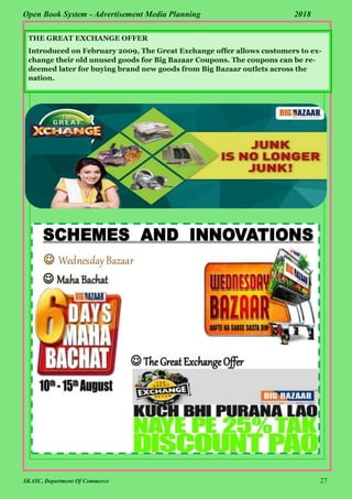 SKASC, Department Of Commerce 27
Open Book System - Advertisement Media Planning 2018
THE GREAT EXCHANGE OFFER
Introduced on February 2009, The Great Exchange offer allows customers to ex-
change their old unused goods for Big Bazaar Coupons. The coupons can be re-
deemed later for buying brand new goods from Big Bazaar outlets across the
nation.
 